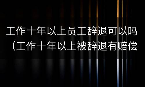 工作十年以上员工辞退可以吗（工作十年以上被辞退有赔偿吗）