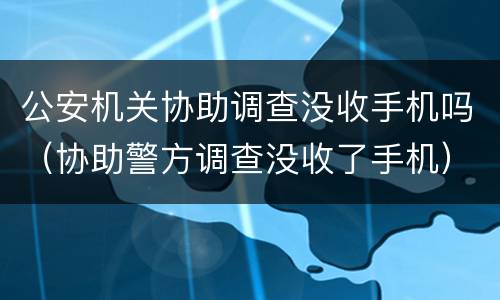 公安机关协助调查没收手机吗（协助警方调查没收了手机）