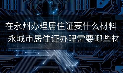 在永州办理居住证要什么材料 永城市居住证办理需要哪些材料