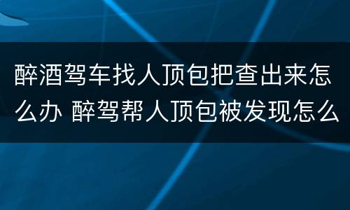 醉酒驾车找人顶包把查出来怎么办 醉驾帮人顶包被发现怎么办