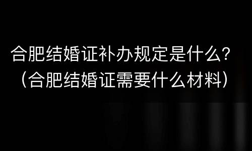 合肥结婚证补办规定是什么？（合肥结婚证需要什么材料）