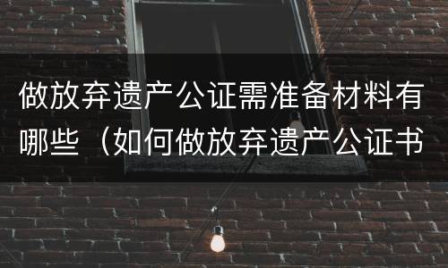 做放弃遗产公证需准备材料有哪些（如何做放弃遗产公证书）