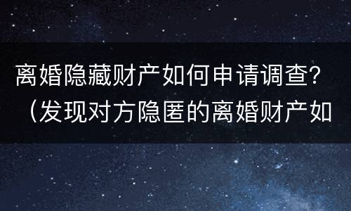 离婚隐藏财产如何申请调查？（发现对方隐匿的离婚财产如何申请）