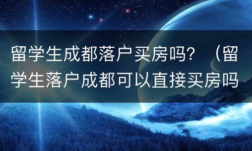 留学生成都落户买房吗？（留学生落户成都可以直接买房吗?）