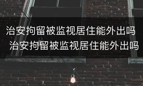 治安拘留被监视居住能外出吗 治安拘留被监视居住能外出吗现在