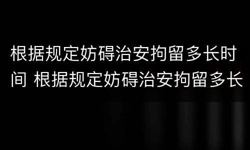 根据规定妨碍治安拘留多长时间 根据规定妨碍治安拘留多长时间拘留一次