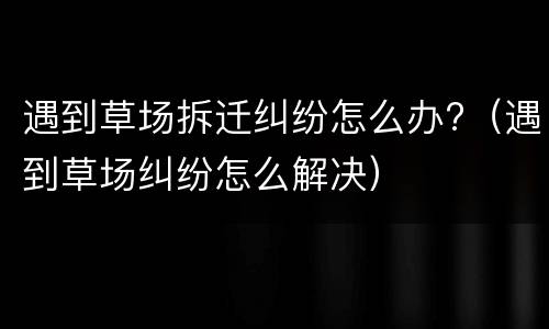 遇到草场拆迁纠纷怎么办?（遇到草场纠纷怎么解决）