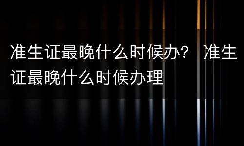 准生证最晚什么时候办？ 准生证最晚什么时候办理