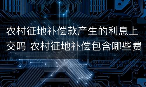 农村征地补偿款产生的利息上交吗 农村征地补偿包含哪些费用