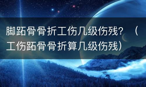 脚跖骨骨折工伤几级伤残？（工伤跖骨骨折算几级伤残）