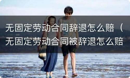 无固定劳动合同辞退怎么赔（无固定劳动合同被辞退怎么赔偿）