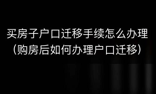 买房子户口迁移手续怎么办理（购房后如何办理户口迁移）