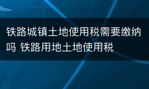 铁路城镇土地使用税需要缴纳吗 铁路用地土地使用税