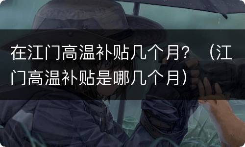 在江门高温补贴几个月？（江门高温补贴是哪几个月）