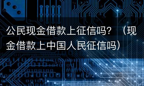 公民现金借款上征信吗？（现金借款上中国人民征信吗）