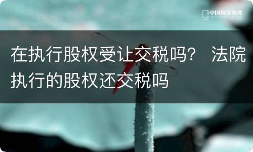 在执行股权受让交税吗？ 法院执行的股权还交税吗