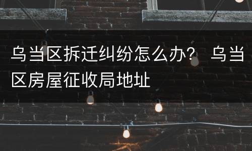 乌当区拆迁纠纷怎么办？ 乌当区房屋征收局地址