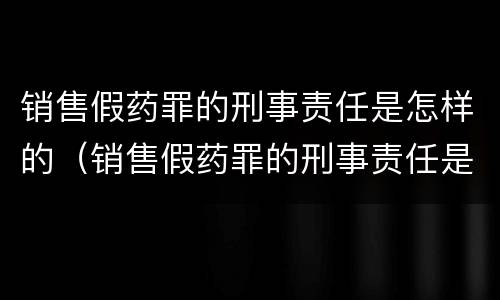 销售假药罪的刑事责任是怎样的（销售假药罪的刑事责任是怎样的案例）