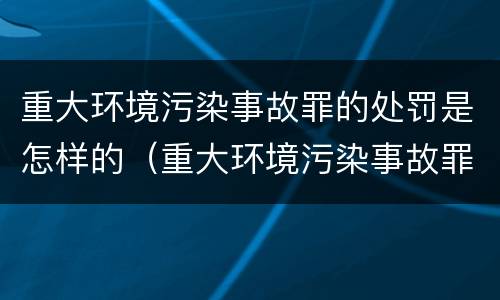 重大环境污染事故罪的处罚是怎样的（重大环境污染事故罪量刑）