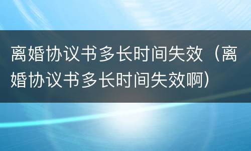 离婚协议书多长时间失效（离婚协议书多长时间失效啊）