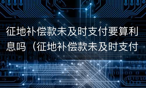 征地补偿款未及时支付要算利息吗（征地补偿款未及时支付要算利息吗）