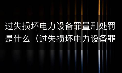 过失损坏电力设备罪量刑处罚是什么（过失损坏电力设备罪立案标准）