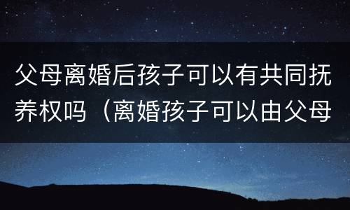 父母离婚后孩子可以有共同抚养权吗（离婚孩子可以由父母共同抚养吗）