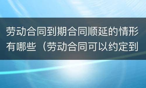 劳动合同到期合同顺延的情形有哪些（劳动合同可以约定到期期限顺延吗）