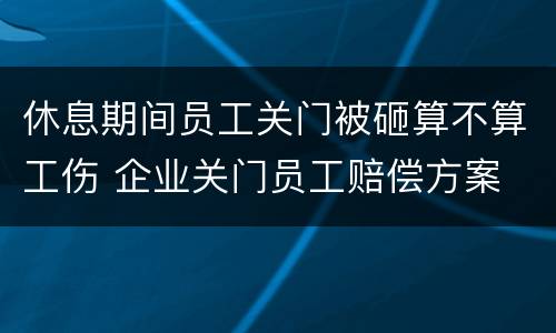 休息期间员工关门被砸算不算工伤 企业关门员工赔偿方案