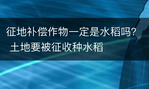 征地补偿作物一定是水稻吗？ 土地要被征收种水稻