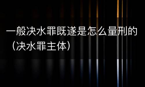 一般决水罪既遂是怎么量刑的（决水罪主体）