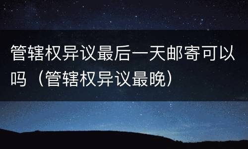 管辖权异议最后一天邮寄可以吗（管辖权异议最晚）