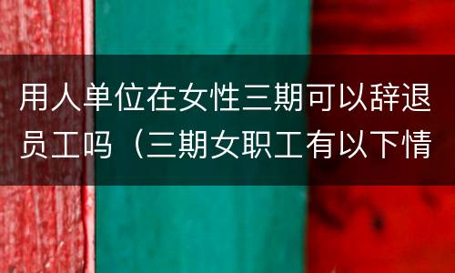 用人单位在女性三期可以辞退员工吗（三期女职工有以下情形,用人单位可以解雇）