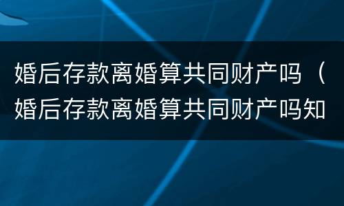 婚后存款离婚算共同财产吗（婚后存款离婚算共同财产吗知乎）