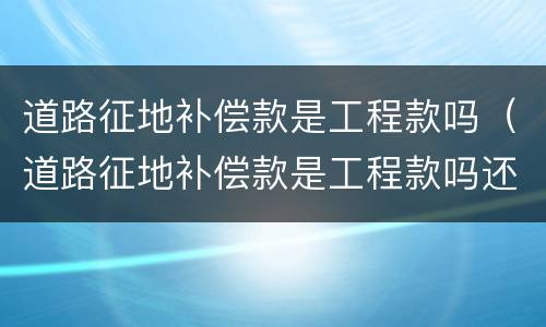 道路征地补偿款是工程款吗（道路征地补偿款是工程款吗还是土地）