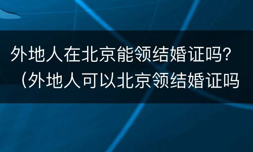 外地人在北京能领结婚证吗？（外地人可以北京领结婚证吗）