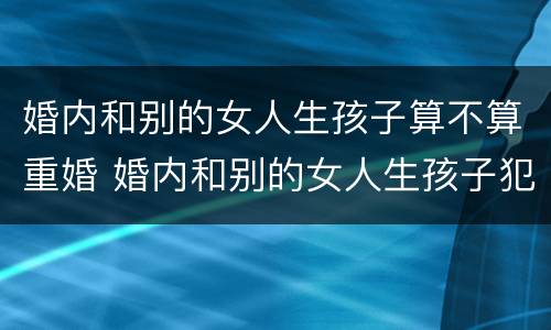 婚内和别的女人生孩子算不算重婚 婚内和别的女人生孩子犯法吗