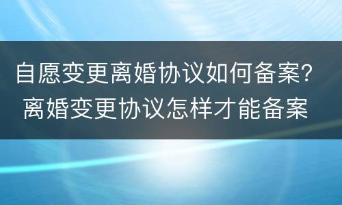 自愿变更离婚协议如何备案？ 离婚变更协议怎样才能备案