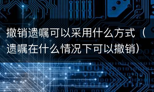 撤销遗嘱可以采用什么方式（遗嘱在什么情况下可以撤销）