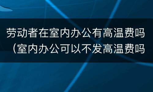 劳动者在室内办公有高温费吗（室内办公可以不发高温费吗）