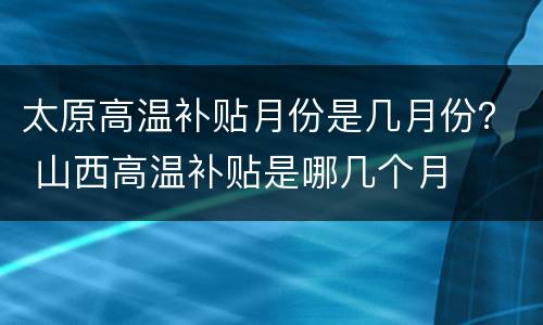 太原高温补贴月份是几月份？ 山西高温补贴是哪几个月