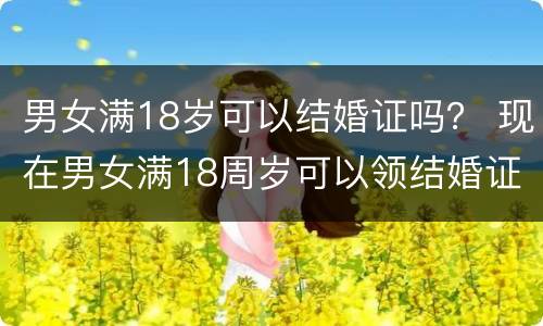 男女满18岁可以结婚证吗？ 现在男女满18周岁可以领结婚证吗