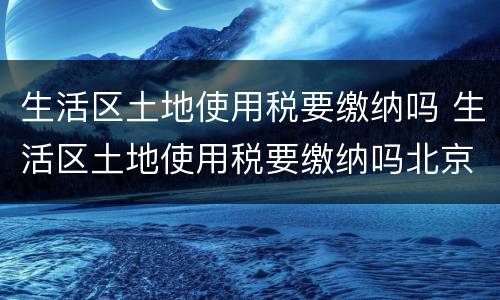 生活区土地使用税要缴纳吗 生活区土地使用税要缴纳吗北京