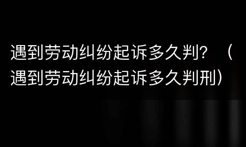 遇到劳动纠纷起诉多久判？（遇到劳动纠纷起诉多久判刑）