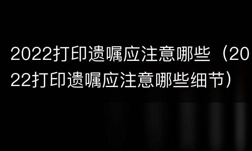 2022打印遗嘱应注意哪些（2022打印遗嘱应注意哪些细节）