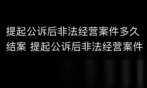 提起公诉后非法经营案件多久结案 提起公诉后非法经营案件多久结案成功