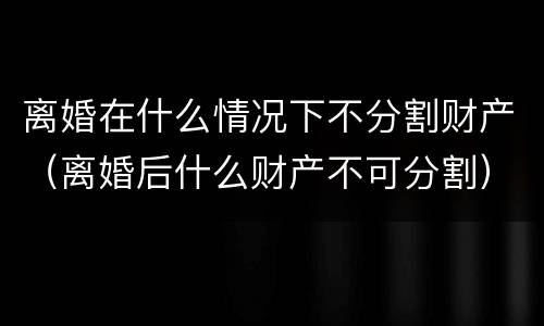 离婚在什么情况下不分割财产（离婚后什么财产不可分割）