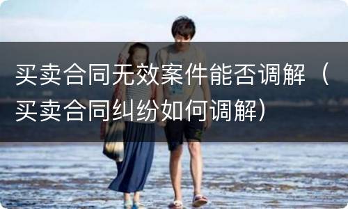 买卖合同无效案件能否调解（买卖合同纠纷如何调解）