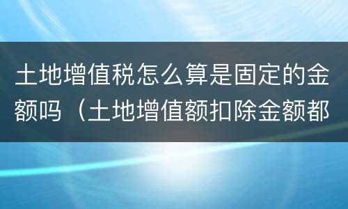 土地增值税怎么算是固定的金额吗（土地增值额扣除金额都有哪些）