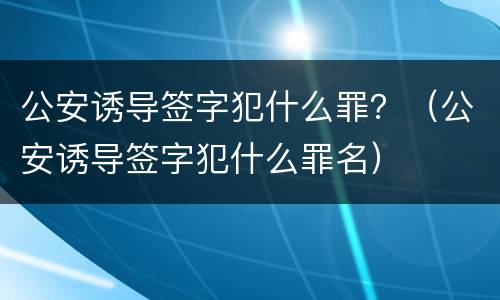 公安诱导签字犯什么罪？（公安诱导签字犯什么罪名）